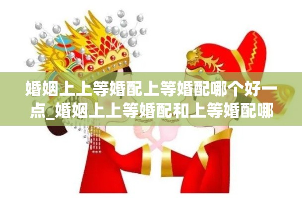 婚姻上上等婚配上等婚配哪个好一点_婚姻上上等婚配和上等婚配哪个好