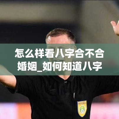 怎么样看八字合不合婚姻_如何知道八字合不合(怎么才能知道八字合不合)
