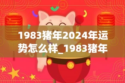 1983猪年2024年运势怎么样_1983猪年2024年运势怎么样(1983年2024年属猪人的全年运势)