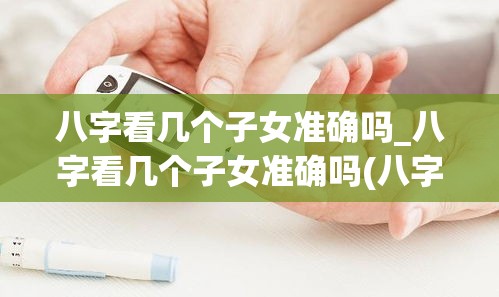 八字看几个子女准确吗_八字看几个子女准确吗(八字算子女有几个准吗)