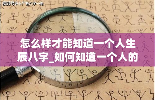 怎么样才能知道一个人生辰八字_如何知道一个人的生辰(怎么看一个人的生辰八字好不好)