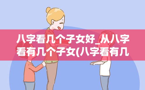 八字看几个子女好_从八字看有几个子女(八字看有几个孩子咋看最准)