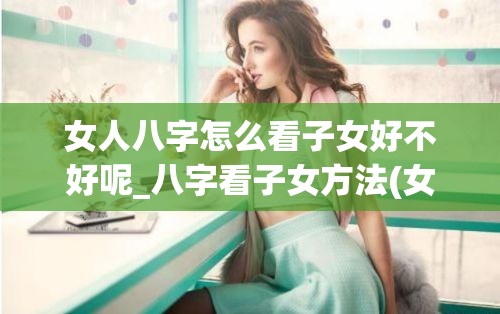 女人八字怎么看子女好不好呢_八字看子女方法(女命八字看子女性别)