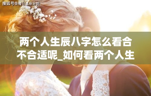 两个人生辰八字怎么看合不合适呢_如何看两个人生辰八字(如何看两个人的八字合不合适)