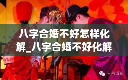 八字合婚不好怎样化解_八字合婚不好化解方法(八字合婚结果很差)