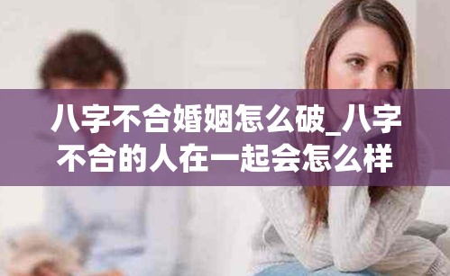八字不合婚姻怎么破_八字不合的人在一起会怎么样(八字不合婚姻肯定不好吗)