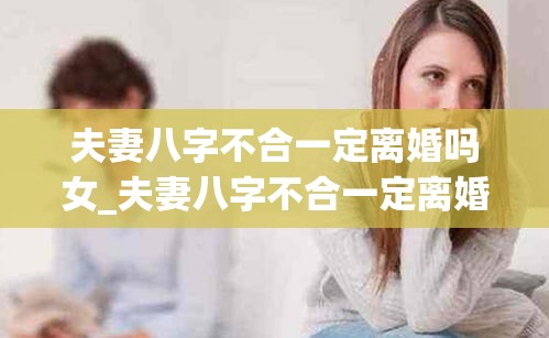 夫妻八字不合一定离婚吗女_夫妻八字不合一定离婚吗女儿(八字不合的婚姻只有离婚吗)