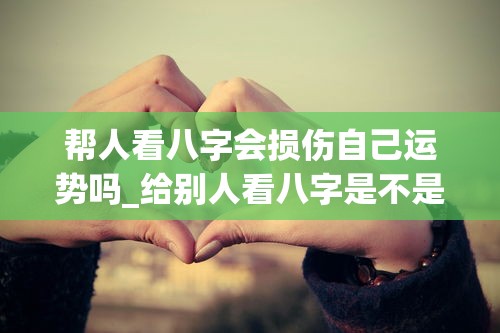 帮人看八字会损伤自己运势吗_给别人看八字是不是不好(给别人看八字是不是泄露天机)