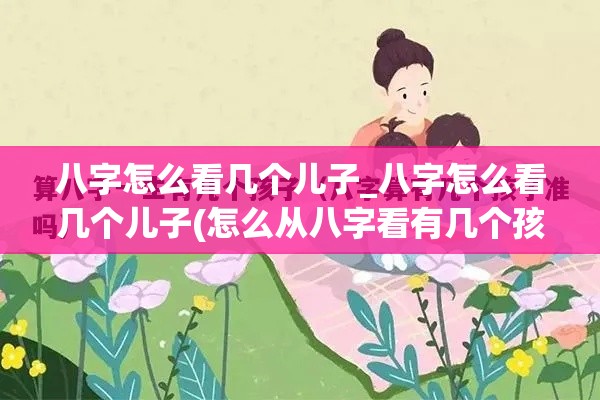 八字怎么看几个儿子_八字怎么看几个儿子(怎么从八字看有几个孩子)