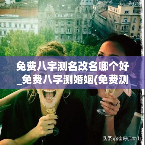 免费八字测名改名哪个好_免费八字测婚姻(免费测八字起名免费测名字)
