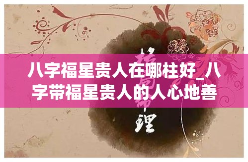 八字福星贵人在哪柱好_八字带福星贵人的人心地善良吗(福星贵人在哪柱最好)
