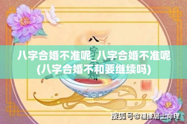 八字合婚不准呢_八字合婚不准呢(八字合婚不和要继续吗)