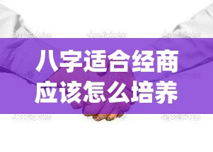 八字适合经商应该怎么培养_八字适合经商做生意(适合经商的八字特征)