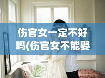 伤官女一定不好吗(伤官女不能娶是真的吗)