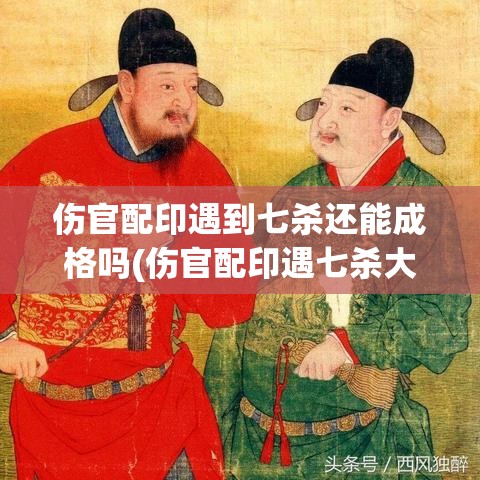 伤官配印遇到七杀还能成格吗(伤官配印遇七杀大运)