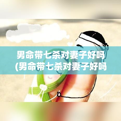 男命带七杀对妻子好吗(男命带七杀对妻子好吗婚姻如何)