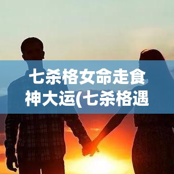 七杀格女命走食神大运(七杀格遇到食神格)