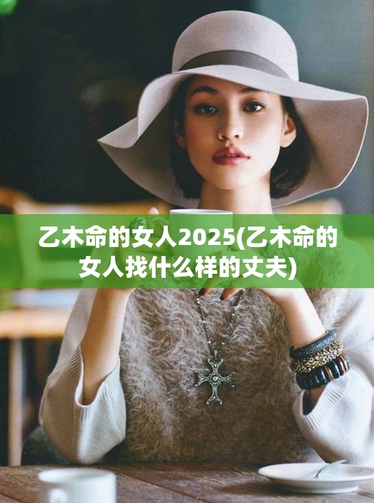 乙木命的女人2025(乙木命的女人找什么样的丈夫)